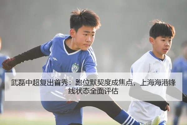 武磊中超复出首秀：跑位默契度成焦点，上海海港锋线状态全面评估