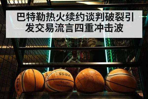 巴特勒热火续约谈判破裂引发交易流言四重冲击波