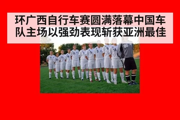 环广西自行车赛圆满落幕中国车队主场以强劲表现斩获亚洲最佳